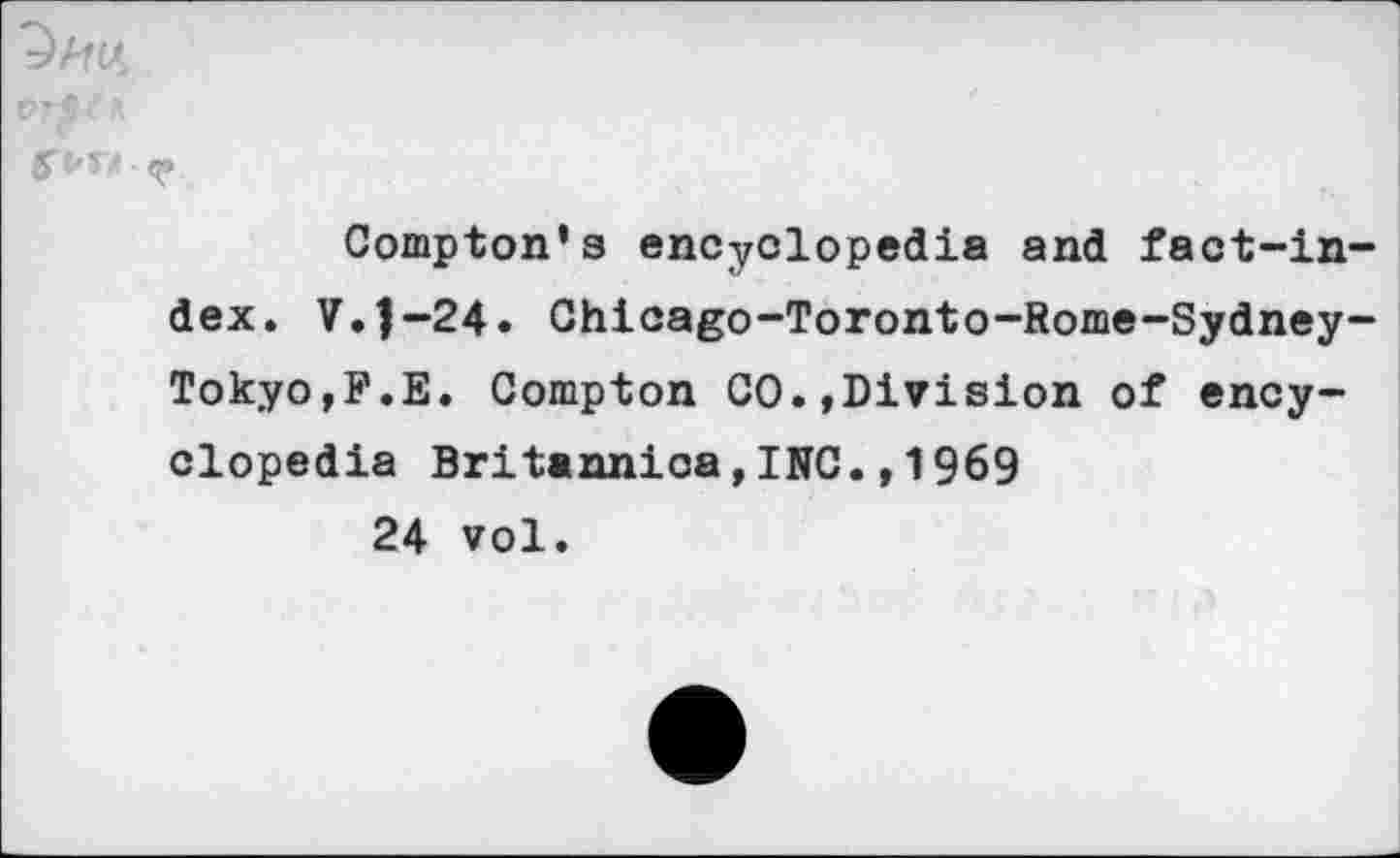 ﻿Compton’s encyclopedia and fact-in dex. V.J-24. Chicago-Toronto-Rome-Sydney Tokyo,F.E. Compton CO.,Division of encyclopedia Britannica,INC.,1969 24 vol.